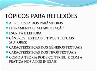 TÓPICOS PARA REFLEXÕES
A PROPOSTA DOS PARÂMETROS
LETRAMENTO E ALFABETIZAÇÃO
ESCRITA E LEITURA
GÊNEROS TEXTUAIS E TIPOS TEXTUAIS
(AUTORES)
CARACTERÍSTICAS DOS GÊNEROS TEXTUAIS
CARACTERÍSTICAS DOS TIPOS TEXTUAIS
COMO A TEORIA PODE CONTRIBUIR COM A
PRÁTICA NOS ANOS INICIAIS
 