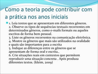 Como a teoria pode contribuir com
a prática nos anos iniciais
1. Leia textos que se apresentam em diferentes gêneros.
2. Observe os tipos de sequências textuais recorrentes em
determinados gêneros, como e-mails formais ou aqueles
escritos de forma bem pessoal.
3. Liste os gêneros recorrentes na comunicação eletrônica.
4. Mostre os gêneros que mais são utilizados na oralidade
e quais são importantes para a escrita
5. Indique as diferenças entre os gêneros que se
apresentam de forma oral e escrita..
6. Crie situações reais em contextos que permitem
reproduzir uma situação concreta . Após produza
diferentes textos. (kleim, 2009)
 