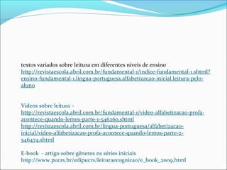 textos variados sobre leitura em diferentes níveis de ensino
http://revistaescola.abril.com.br/fundamental-1/indice-fundamental-1.shtml?
ensino-fundamental-1.lingua-portuguesa.alfabetizacao-inicial.leitura-pelo-
aluno
Videos sobre leitura –
http://revistaescola.abril.com.br/fundamental-1/video-alfabetizacao-profa-
acontece-quando-lemos-parte-1-546260.shtml
http://revistaescola.abril.com.br/lingua-portuguesa/alfabetizacao-
inicial/video-alfabetizacao-profa-acontece-quando-lemos-parte-2-
546474.shtml
E-book - artigo sobre gêneros ns séries iniciais
http://www.pucrs.br/edipucrs/leituraecognicao/e_book_2009.html
 