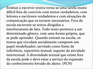 Ensinar a escrever textos torna-se uma tarefa muito
difícil fora do convívio com textos verdadeiros, com
leitores e escritores verdadeiros e com situações de
comunicação que os tornem necessários. Fora da
escola escrevem-se textos dirigidos a
interlocutores de fato. Todo texto pertence a um
determinado gênero, com uma forma própria, que
se pode aprender. Quando entram na escola, os
textos que circulam socialmente cumprem um
papel modelizador, servindo como fonte de
referência, repertório textual, suporte da atividade
intertextual. A diversidade textual que existe fora
da escola pode e deve estar a serviço da expansão
do conhecimento letrado do aluno. (PCN)
 