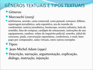 GÊNEROS TEXTUAIS E TIPOS TEXTUAIS
Gêneros:
Marcuschi (2005)
telefonema, sermão, carta comercial, carta pessoal, romance, bilhete,
reportagem jornalística, aula expositiva, ata de reunião de
condomínio, notícia jornalística, horóscopo, receita culinária, bula de
remédio, lista de compras, cardápio de restaurante, instruções de uso
equipamento, outdoor, relato de inquérito policial, resenha, edital de
concurso, piada, conversação espontânea, conferência, e-mail, bate-
papo por computador, aulas virtuais, entre outros exemplos
Tipos:
 Jean-Michel Adam (1990)
Descrição, narração, argumentação, explicação,
diálogo, instrução, injunção
 