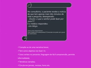 No consultório, o paciente recebe a notícia
de que tem apenas mais três minutos de
vida e pergunta, desesperado:
- Doutor, o que o senhor pode fazer por
mim???
E o médico respondeu:
-Um Miojo.
(Texto acima disponível em
http://risada.com/risada/piadas/272/exemplo-de-piada-sem-graca/
em 23/07/2015).
Compõe-se de uma narrativa breve;
Tem como objetivo nos fazer rir;
Usou verbos no presente; linguagem de fácil compreensão, permite
informalidade;
Temáticas variadas;
Circula em jornais, revistas, livros etc.
 