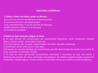 Exercícios avaliativos
1-Sobre o texto narrativo, pode-se afirmar:
a) A estrutura textual é semelhante ao texto descritivo
b) A postura do autor é de argumentador
c) Há, exaustivamente, o uso de presente do indicativo.
d) Não apresenta clímax em sua estrutura
e) O enredo é prioritário.
2-Sobre os tipos textuais, julgue os itens.
a) Os tipos textuais são caracterizados por propriedades linguísticas, como vocabulário, relações
lógicas, tempos verbais, construções frasais, etc.
b) Os tipos textuais são: narração, argumentação, descrição, injunção e exposição.
c) Geralmente variam entre cinco e nove tipos.
d) Possuem um conjunto ilimitado de características, que são determinadas de acordo com o estilo do
autor, conteúdo, composição e função.
e) Os tipos de textos apresentam características intrínsecas e invariáveis, ou seja, não sofrem a
influência do contexto de nossas atividades comunicativas. De maneira predeterminada, apresentam
vocabulário, relações lógicas, tempos verbais e construções frasais que acolhem os diversos gêneros.
 
