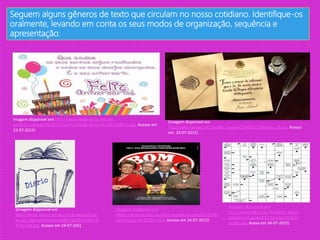 Seguem alguns gêneros de texto que circulam no nosso cotidiano. Identifique-os
oralmente, levando em conta os seus modos de organização, sequência e
apresentação:
Imagem disponível em http://www.imagenstop.net/wp-
content/uploads/2014/12/Cart%C3%A3o-de-Anivers%C3%A1rio.jpg. Acesso em
23-07-2015)
(Imagem disponível em
https://pbs.twimg.com/profile_images/1250291120/carta_10.jpg. Acesso
em 23-07-2015)
(Imagem disponível em
http://www.alunosonline.com.br/upload/con
teudo_legenda/94d545a308ddbd5b3f2527e9
87fa220c.jpg. Acesso em 24-07-205)
(imagem disponível em
https://agenciapontocom.files.wordpress.com/2010/09/
245371.jpg?w=227&h=300. Acesso em 24-07-2015)
(Imagem disponível em
http://www.pibid.ufpr.br/pibid_new/u
ploads/portugues2011/arquivo/391/Cr
uzada.png. Aceso em 24-07-2015)
 