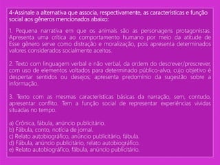 4-Assinale a alternativa que associa, respectivamente, as características e função
social aos gêneros mencionados abaixo:
1. Pequena narrativa em que os animais são as personagens protagonistas.
Apresenta uma crítica ao comportamento humano por meio da atitude de
Esse gênero serve como distração e moralização, pois apresenta determinados
valores considerados socialmente aceitos.
2. Texto com linguagem verbal e não verbal, da ordem do descrever/prescrever,
com uso de elementos voltados para determinado público-alvo, cujo objetivo é
despertar sentidos ou desejos; apresenta predomínio da sugestão sobre a
informação.
3. Texto com as mesmas características básicas da narração, sem, contudo,
apresentar conflito. Tem a função social de representar experiências vividas
situadas no tempo.
a) Crônica, fábula, anúncio publicitário.
b) Fábula, conto, notícia de jornal.
c) Relato autobiográfico, anúncio publicitário, fábula.
d) Fábula, anúncio publicitário, relato autobiográfico.
e) Relato autobiográfico, fábula, anúncio publicitário.
 