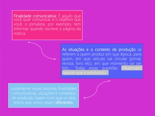 Finalidade comunicativa: É aquilo que
você quer comunicar, é o objetivo que
você, o jornalista, por exemplo, tem
informar quando escreve a página da
notícia.
As situações e o contexto de produção se
referem a quem produz em que época, para
quem, em que veículo vai circular (jornal,
revista, livro etc), em que momento vai ser
lido... Todas essas questões influenciam
naquilo que é produzido.
Justamente: essas distintas finalidades
comunicativas, situações e contextos
de produção fazem com que os dois
textos que vimos sejam diferentes.
 