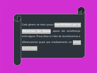 Cada gênero de texto possui especificidades que os
diferenciam dos demais, apesar das semelhanças
entre alguns. Prova disso é o fato de reconhecermos e
diferenciarmos quase que imediatamente um bilhete
de um e-mail.
 