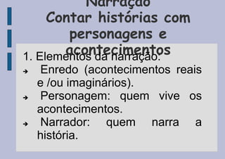 Narração
Contar histórias com
personagens e
acontecimentos
1. Elementos da narração:
 Enredo (acontecimentos reais
e /ou imaginários).
 Personagem: quem vive os
acontecimentos.
 Narrador: quem narra a
história.
 