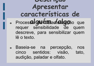 Descrição
Apresentar
características de
alguém /algo
 Processo de caracterização que
requer sensibilidade de quem
descreve, para sensibilizar quem
lê o texto.
 Baseia-se na percepção, nos
cinco sentidos: visão, tato,
audição, paladar e olfato.
 