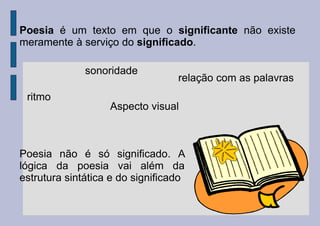 Poesia é um texto em que o significante não existe
meramente à serviço do significado.
ritmo
sonoridade
relação com as palavras
Aspecto visual
Poesia não é só significado. A
lógica da poesia vai além da
estrutura sintática e do significado
 