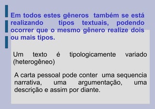 Em todos estes gêneros também se está
realizando tipos textuais, podendo
ocorrer que o mesmo gênero realize dois
ou mais tipos.
Um texto é tipologicamente variado
(heterogêneo)
A carta pessoal pode conter uma sequencia
narrativa, uma argumentação, uma
descrição e assim por diante.
 