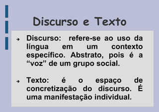 Discurso e Texto
 Discurso: refere-se ao uso da
língua em um contexto
específico. Abstrato, pois é a
“voz” de um grupo social.
 Texto: é o espaço de
concretização do discurso. É
uma manifestação individual.
 