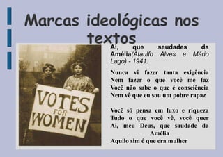 Marcas ideológicas nos
textos
Ai, que saudades da
Amélia(Ataulfo Alves e Mário
Lago) - 1941.
Nunca vi fazer tanta exigência
Nem fazer o que você me faz
Você não sabe o que é consciência
Nem vê que eu sou um pobre rapaz
Você só pensa em luxo e riqueza
Tudo o que você vê, você quer
Ai, meu Deus, que saudade da
Amélia
Aquilo sim é que era mulher
 