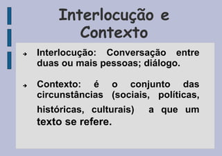 Interlocução e
Contexto
 Interlocução: Conversação entre
duas ou mais pessoas; diálogo.
 Contexto: é o conjunto das
circunstâncias (sociais, políticas,
históricas, culturais) a que um
texto se refere.
 