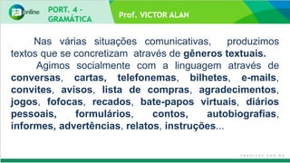 Prof. VICTOR ALAN
Nas várias situações comunicativas, produzimos
textos que se concretizam através de gêneros textuais.
Agimos socialmente com a linguagem através de
conversas, cartas, telefonemas, bilhetes, e-mails,
convites, avisos, lista de compras, agradecimentos,
jogos, fofocas, recados, bate-papos virtuais, diários
pessoais, formulários, contos, autobiografias,
informes, advertências, relatos, instruções...
 