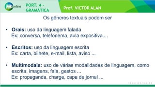 Prof. VICTOR ALAN
Os gêneros textuais podem ser
• Orais: uso da linguagem falada
Ex: conversa, telefonema, aula expositiva ...
• Escritos: uso da linguagem escrita
Ex: carta, bilhete, e-mail, lista, aviso ...
• Multimodais: uso de várias modalidades de linguagem, como
escrita, imagens, fala, gestos ...
Ex: propaganda, charge, capa de jornal ...
 
