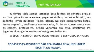 Prof. VICTOR ALAN
O tempo todo somos tomados pela formas de gêneros orais e
escritos: para irmos à escola, pegamos ônibus, lemos o letreiro, no
caminho lemos outdoors, faixas, placas. Na aula consultamos livros,
lemos o quadro, analisamos comunicados, fichinhas, conversamos com
os colegas, professores, depois voltamos pra casa, assistimos TV,
jogamos vídeo game, usamos o instagram, twiter etc...
A ESCRITA ESTÁ O TEMPO TODO PRESENTE EM NOSSO DIA A DIA.
TODAS ESSAS ATIVIDADES SÃO REALIZADAS PELA LINGUAGEM
ESCRITA OU FALADA.
 