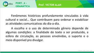 Prof. VICTOR ALAN
Fenômenos históricos profundamente vinculados à vida
cultural e social... Que contribuem para ordenar e estabilizar
as atividades comunicativas do dia-a-dia.
A escolha e o uso de determinado gênero depende de
algumas condições: a finalidade do texto a ser produzido, a
esfera de circulação, as pessoas envolvidas, o suporte e o
meio disponível pra divulgar.
 