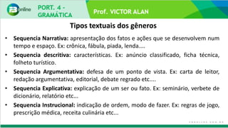 Prof. VICTOR ALAN
Tipos textuais dos gêneros
• Sequencia Narrativa: apresentação dos fatos e ações que se desenvolvem num
tempo e espaço. Ex: crônica, fábula, piada, lenda....
• Sequencia descritiva: características. Ex: anúncio classificado, ficha técnica,
folheto turístico.
• Sequencia Argumentativa: defesa de um ponto de vista. Ex: carta de leitor,
redação argumentativa, editorial, debate regrado etc....
• Sequencia Explicativa: explicação de um ser ou fato. Ex: seminário, verbete de
dicionário, relatório etc...
• Sequencia Instrucional: indicação de ordem, modo de fazer. Ex: regras de jogo,
prescrição médica, receita culinária etc...
 