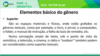 Elementos básico do gênero
• Suporte:
São os espaços materiais e físicos, onde estão grafados os
gêneros textuais, como por exemplo, o livro, o jornal, o computador,
o folder, o manual de instrução, a folha da bula de remédio, etc.
Numa concepção ampla de texto, sob o ponto de vista da
semiótica, a televisão, o cinema, o rádio o “outdoor” também podem
ser considerados como suportes textuais.
 