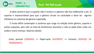 A ideia central é que o suporte não é neutro e o gênero não fica indiferente a ele. O
suporte é imprescindível para que o gênero circule na sociedade e deve ter alguma
influência na natureza do gênero suportado.
É muito difícil contemplar o contínuo que surge na relação entre gênero, suporte e
outros aspectos, pois não se trata de fenômenos discretos e não se pode dizer onde um
acaba e outro começa. Vejamos abaixo:
Carta pessoal (GÊNERO) –> Papel-carta (SUPORTE) –> Correios (SERVIÇO DE
TRANSPORTE)
 