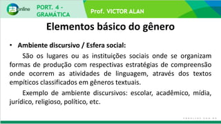 Elementos básico do gênero
• Ambiente discursivo / Esfera social:
São os lugares ou as instituições sociais onde se organizam
formas de produção com respectivas estratégias de compreensão
onde ocorrem as atividades de linguagem, através dos textos
empíticos classificados em gêneros textuais.
Exemplo de ambiente discursivos: escolar, acadêmico, mídia,
jurídico, religioso, político, etc.
 
