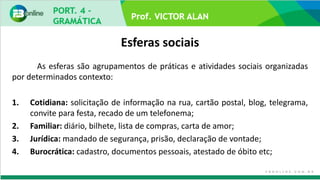 Prof. VICTOR ALAN
Esferas sociais
As esferas são agrupamentos de práticas e atividades sociais organizadas
por determinados contexto:
1. Cotidiana: solicitação de informação na rua, cartão postal, blog, telegrama,
convite para festa, recado de um telefonema;
2. Familiar: diário, bilhete, lista de compras, carta de amor;
3. Jurídica: mandado de segurança, prisão, declaração de vontade;
4. Burocrática: cadastro, documentos pessoais, atestado de óbito etc;
 