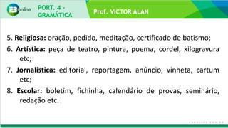 Prof. VICTOR ALAN
5. Religiosa: oração, pedido, meditação, certificado de batismo;
6. Artística: peça de teatro, pintura, poema, cordel, xilogravura
etc;
7. Jornalística: editorial, reportagem, anúncio, vinheta, cartum
etc;
8. Escolar: boletim, fichinha, calendário de provas, seminário,
redação etc.
 