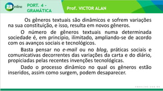 Prof. VICTOR ALAN
Os gêneros textuais são dinâmicos e sofrem variações
na sua constituição, e isso, resulta em novos gêneros.
O número de gêneros textuais numa determinada
sociedade é, em princípio, ilimitado, ampliando-se de acordo
com os avanços sociais e tecnológicos.
Basta pensar no e-mail ou no blog, práticas sociais e
comunicativas decorrentes das variações da carta e do diário,
propiciadas pelas recentes invenções tecnológicas.
Dado o processo dinâmico no qual os gêneros estão
inseridos, assim como surgem, podem desaparecer.
 