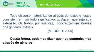 Prof. VICTOR ALAN
Todo discurso materializa-se através de textos e estes
consistem em um todo significativo, qualquer que seja sua
extensão. Os textos, por sua vez, concretizam-se através
dos gêneros textuais.
(MEURER, 2005)
Dessa forma, podemos dizer que nos comunicamos
através de gêneros.
 