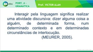 Prof. VICTOR ALAN
Interagir pela linguagem significa realizar
uma atividade discursiva: dizer alguma coisa a
alguém, de determinada forma, num
determinado contexto e em determinadas
circunstâncias de interlocução.
(MEURER, 2005).
 