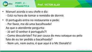 Prof. VICTOR ALAN
• Manuel acorda o seu chefe e diz:
- Está na hora de tomar o remédio de dormir.
• O português entra no restaurante e pede:
- Por favor, me dá uma bacalhoada!
Ao que o atendente pergunta:
- Já sei! O senhor é português?!
- Como descobriste? Foi por causa do meu sotaque ou pelo
fato de eu ter pedido a bacalhoada?
- Nem um, nem outro, é que aqui é o Mc Donald's!
 