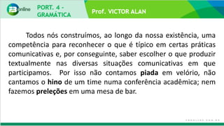 Prof. VICTOR ALAN
Todos nós construímos, ao longo da nossa existência, uma
competência para reconhecer o que é típico em certas práticas
comunicativas e, por conseguinte, saber escolher o que produzir
textualmente nas diversas situações comunicativas em que
participamos. Por isso não contamos piada em velório, não
cantamos o hino de um time numa conferência acadêmica; nem
fazemos preleções em uma mesa de bar.
 