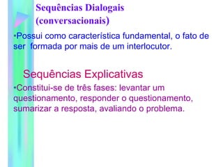 Sequências Dialogais
(conversacionais)
•Possui como característica fundamental, o fato de
ser formada por mais de um interlocutor.
Sequências Explicativas
•Constitui-se de três fases: levantar um
questionamento, responder o questionamento,
sumarizar a resposta, avaliando o problema.
 