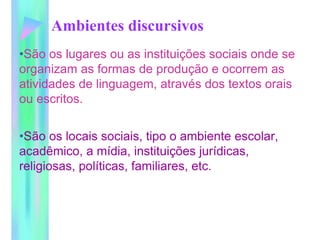 Ambientes discursivos
•São os lugares ou as instituições sociais onde se
organizam as formas de produção e ocorrem as
atividades de linguagem, através dos textos orais
ou escritos.
•São os locais sociais, tipo o ambiente escolar,
acadêmico, a mídia, instituições jurídicas,
religiosas, políticas, familiares, etc.
 