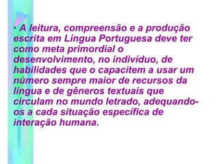 • A leitura, compreensão e a produção
escrita em Língua Portuguesa deve ter
como meta primordial o
desenvolvimento, no indivíduo, de
habilidades que o capacitem a usar um
número sempre maior de recursos da
língua e de gêneros textuais que
circulam no mundo letrado, adequando-
os a cada situação específica de
interação humana.
 