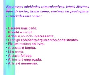 Em nossas atividades comunicativas, lemos diversos
tipos de textos, assim como, ouvimos ou produzimos
enunciados tais como:
• Escrevi uma carta.
• Recebi o e-mail.
• Achei o anúncio interessante.
• O artigo apresenta argumentos consistentes.
• Fiz um resumo do livro.
• A poesia é bonita.
• Li o conto.
• A piada foi boa.
• A tirinha é engraçada.
• A lista é numerosa.
 