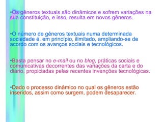 •Os gêneros textuais são dinâmicos e sofrem variações na
sua constituição, e isso, resulta em novos gêneros.
•O número de gêneros textuais numa determinada
sociedade é, em princípio, ilimitado, ampliando-se de
acordo com os avanços sociais e tecnológicos.
•Basta pensar no e-mail ou no blog, práticas sociais e
comunicativas decorrentes das variações da carta e do
diário, propiciadas pelas recentes invenções tecnológicas.
•Dado o processo dinâmico no qual os gêneros estão
inseridos, assim como surgem, podem desaparecer.
 