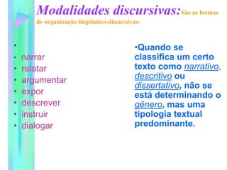 Modalidades discursivas:São as formas
de organização lingüístico-discursivas:
•
• narrar
• relatar
• argumentar
• expor
• descrever
• instruir
• dialogar
•Quando se
classifica um certo
texto como narrativo,
descritivo ou
dissertativo, não se
está determinando o
gênero, mas uma
tipologia textual
predominante.
 