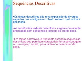 Sequências Descritivas
•Os textos descritivos são uma exposição de diversos
aspectos que configuram o objeto sobre o qual incide a
descrição.
•As seqüências textuais descritivas surgem comumente
articuladas com seqüências textuais de outros tipos.
•Em textos narrativos, é freqüente surgirem seqüências
descritivas que permitem caracterizar uma personagem
ou um espaço social, para motivar o desenrolar da
ação.
 