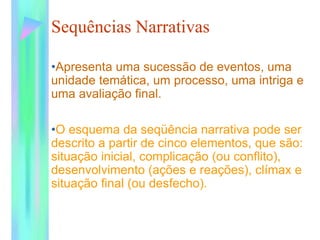 Sequências Narrativas
•Apresenta uma sucessão de eventos, uma
unidade temática, um processo, uma intriga e
uma avaliação final.
•O esquema da seqüência narrativa pode ser
descrito a partir de cinco elementos, que são:
situação inicial, complicação (ou conflito),
desenvolvimento (ações e reações), clímax e
situação final (ou desfecho).
 