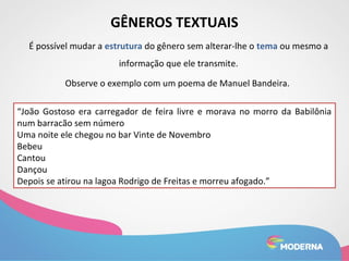 GÊNEROS TEXTUAIS 
É possível mudar a estrutura do gênero sem alterar-lhe o tema ou mesmo a 
informação que ele transmite. 
Observe o exemplo com um poema de Manuel Bandeira. 
“João Gostoso era carregador de feira livre e morava no morro da Babilônia 
num barracão sem número 
Uma noite ele chegou no bar Vinte de Novembro 
Bebeu 
Cantou 
Dançou 
Depois se atirou na lagoa Rodrigo de Freitas e morreu afogado.” 
 