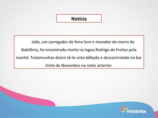 Notícia 
João, um carregador de feira livre e morador do morro da 
Babilônia, foi encontrado morto na lagoa Rodrigo de Freitas pela 
manhã. Testemunhas dizem tê-lo visto bêbado e descontrolado no bar 
Vinte de Novembro na noite anterior. 
 
