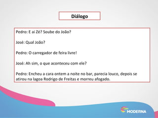 Pedro: E ai Zé? Soube do João? 
José: Qual João? 
Diálogo 
Pedro: O carregador de feira livre! 
José: Ah sim, o que aconteceu com ele? 
Pedro: Encheu a cara ontem a noite no bar, parecia louco, depois se 
atirou na lagoa Rodrigo de Freitas e morreu afogado. 
 