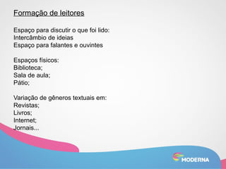 Formação de leitores 
Espaço para discutir o que foi lido: 
Intercâmbio de ideias 
Espaço para falantes e ouvintes 
Espaços físicos: 
Biblioteca; 
Sala de aula; 
Pátio; 
Variação de gêneros textuais em: 
Revistas; 
Livros; 
Internet; 
Jornais... 
 