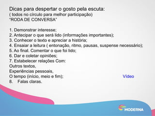 Dicas para despertar o gosto pela escuta: 
( todos no círculo para melhor participação) 
“RODA DE CONVERSA” 
1. Demonstrar interesse; 
2. Antecipar o que será lido (informações importantes); 
3. Conhecer o texto e apreciar a história; 
4. Ensaiar a leitura ( entonação, ritmo, pausas, suspense necessário); 
5. Ao final. Comentar o que foi lido; 
6. Dar e coletar opiniões; 
7. Estabelecer relações Com: 
Outros textos, 
Experiências pessoais, 
O tempo (início, meio e fim); Vídeo 
8. Falas claras. 
 