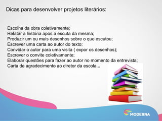 Dicas para desenvolver projetos literários: 
Escolha da obra coletivamente; 
Relatar a história após a escuta da mesma; 
Produzir um ou mais desenhos sobre o que escutou; 
Escrever uma carta ao autor do texto; 
Convidar o autor para uma visita ( expor os desenhos); 
Escrever o convite coletivamente; 
Elaborar questões para fazer ao autor no momento da entrevista; 
Carta de agradecimento ao diretor da escola... 
 