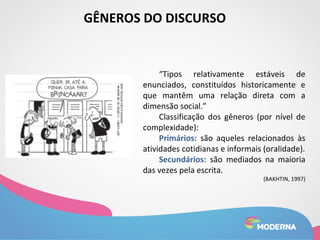 GÊNEROS DO DISCURSO 
“Tipos relativamente estáveis de 
enunciados, constituídos historicamente e 
que mantêm uma relação direta com a 
dimensão social.” 
Classificação dos gêneros (por nível de 
complexidade): 
Primários: são aqueles relacionados às 
atividades cotidianas e informais (oralidade). 
Secundários: são mediados na maioria 
das vezes pela escrita. 
(BAKHTIN, 1997) 
 