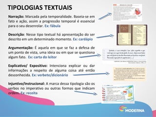 TIPOLOGIAS TEXTUAIS 
Narração: Marcada pela temporalidade. Baseia-se em 
fato e ação, assim a progressão temporal é essencial 
para o seu desenrolar. Ex: fábula 
Descrição: Nesse tipo textual há apresentação do ser 
descrito em um determinado momento. Ex: cardápio 
Argumentação: É aquela em que se faz a defesa de 
um ponto de vista, uma ideia ou em que se questiona 
algum fato. Ex: carta do leitor 
Explicativo/ Expositivo: Intenciona explicar ou dar 
informações a respeito de alguma coisa até então 
desconhecida. Ex: verbete/dicionário 
Injuntivo/Instrucional: A marca dessa tipologia são os 
verbos no imperativo ou outras formas que indicam 
ordem. Ex: receita 
 