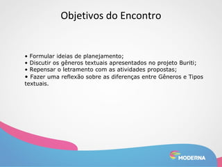 Objetivos do Encontro 
• Formular ideias de planejamento; 
• Discutir os gêneros textuais apresentados no projeto Buriti; 
• Repensar o letramento com as atividades propostas; 
• Fazer uma reflexão sobre as diferenças entre Gêneros e Tipos 
textuais. 
 